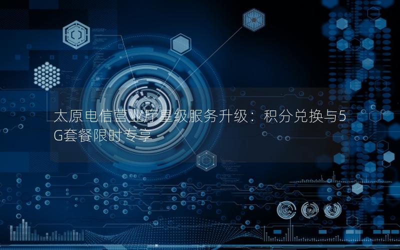 太原电信营业厅星级服务升级：积分兑换与5G套餐限时专享