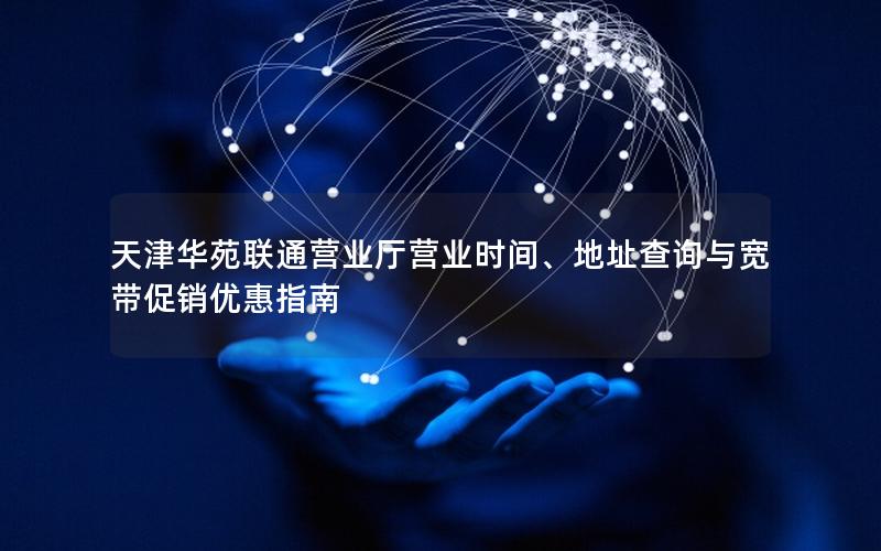天津华苑联通营业厅营业时间、地址查询与宽带促销优惠指南