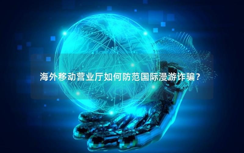 海外移动营业厅如何防范国际漫游诈骗？
