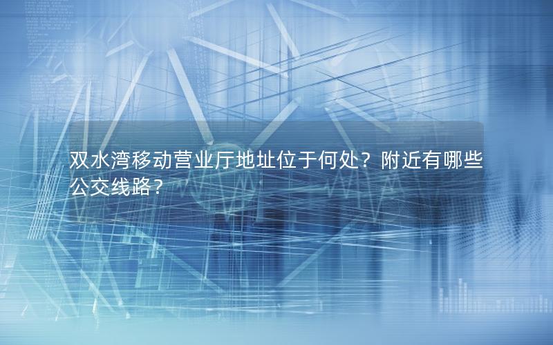 双水湾移动营业厅地址位于何处？附近有哪些公交线路？