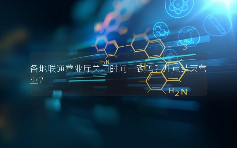 各地联通营业厅关门时间一致吗？几点结束营业？