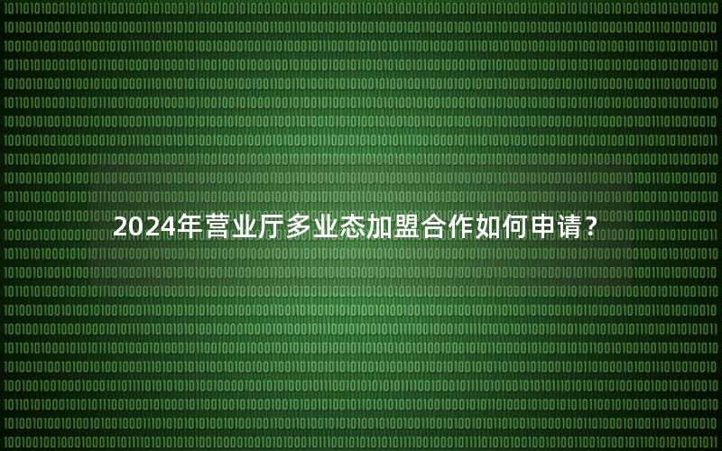 2024年营业厅多业态加盟合作如何申请？