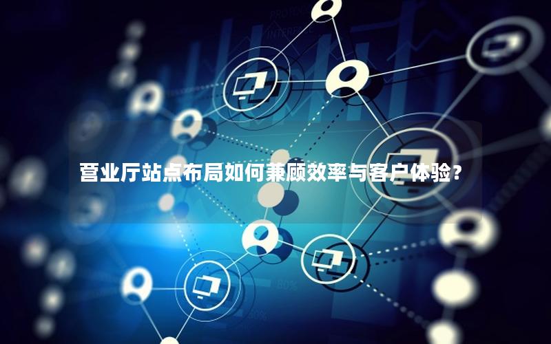 营业厅站点布局如何兼顾效率与客户体验？