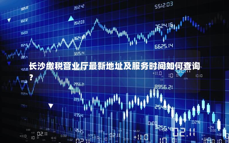 长沙缴税营业厅最新地址及服务时间如何查询？