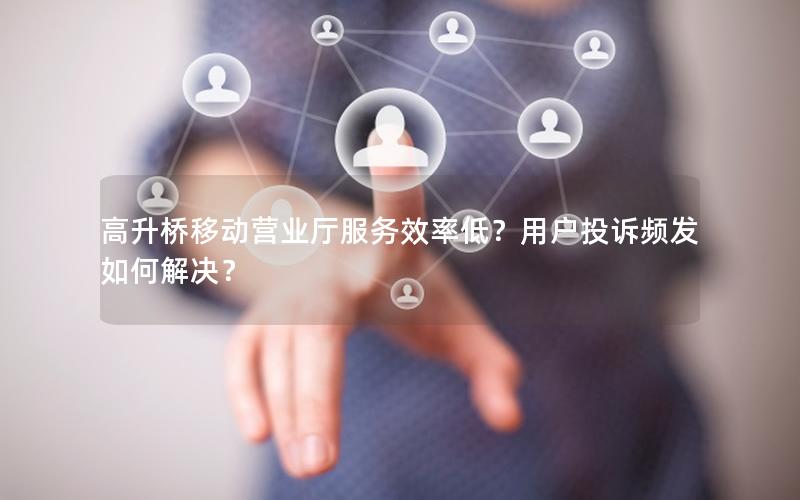 高升桥移动营业厅服务效率低？用户投诉频发如何解决？