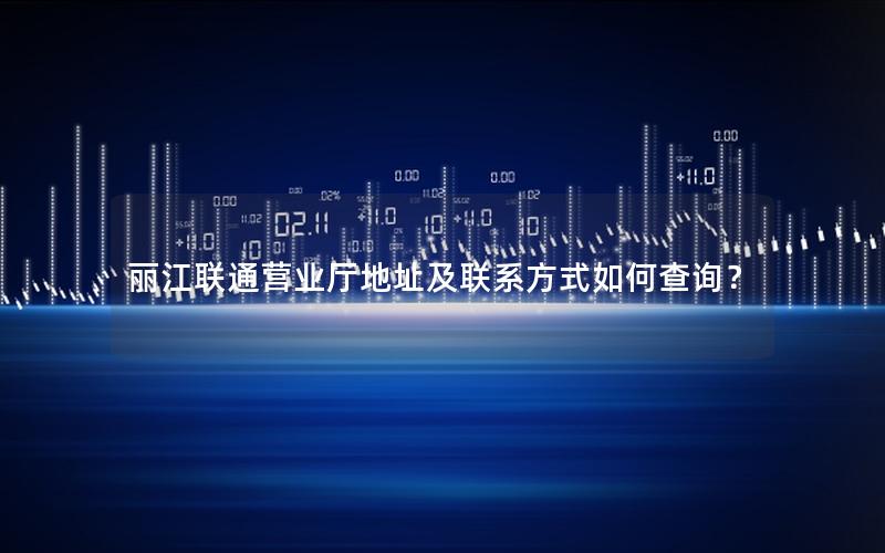 丽江联通营业厅地址及联系方式如何查询？