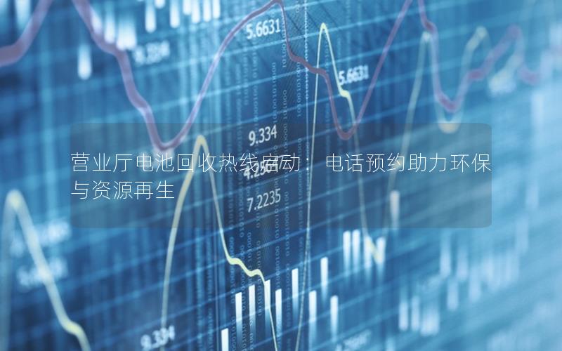营业厅电池回收热线启动：电话预约助力环保与资源再生