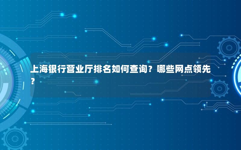 上海银行营业厅排名如何查询？哪些网点领先？