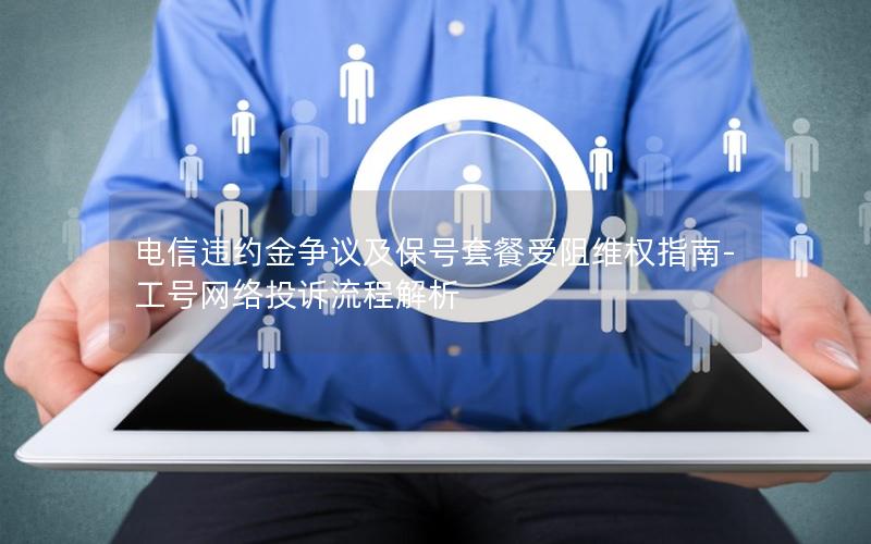 电信违约金争议及保号套餐受阻维权指南-工号网络投诉流程解析