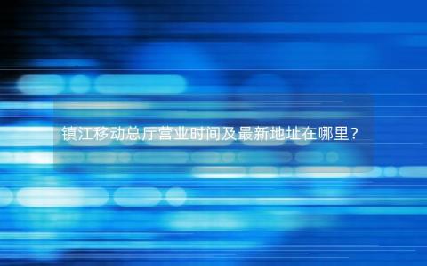 镇江移动总厅营业时间及最新地址在哪里？