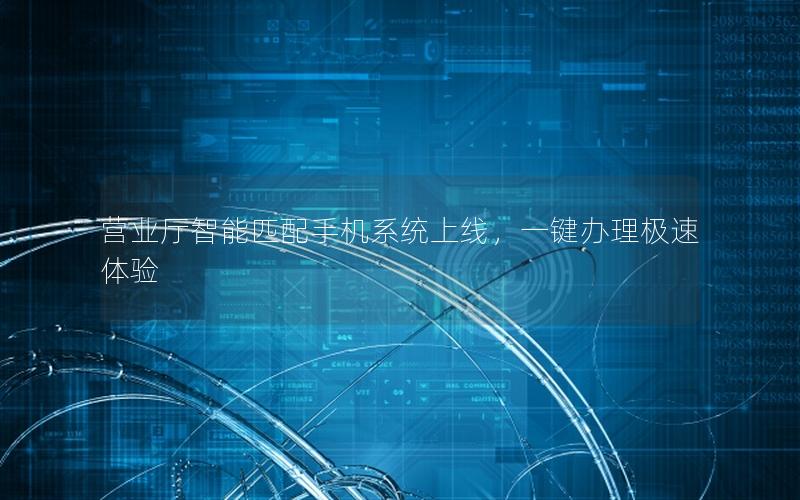 营业厅智能匹配手机系统上线，一键办理极速体验