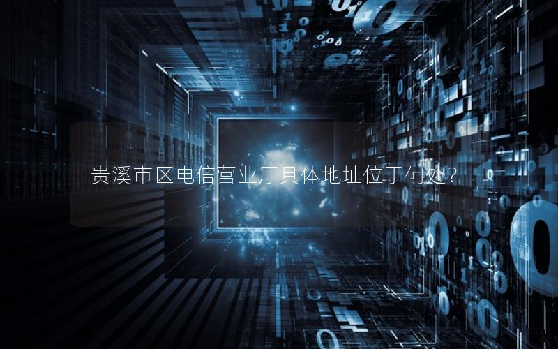 贵溪市区电信营业厅具体地址位于何处？
