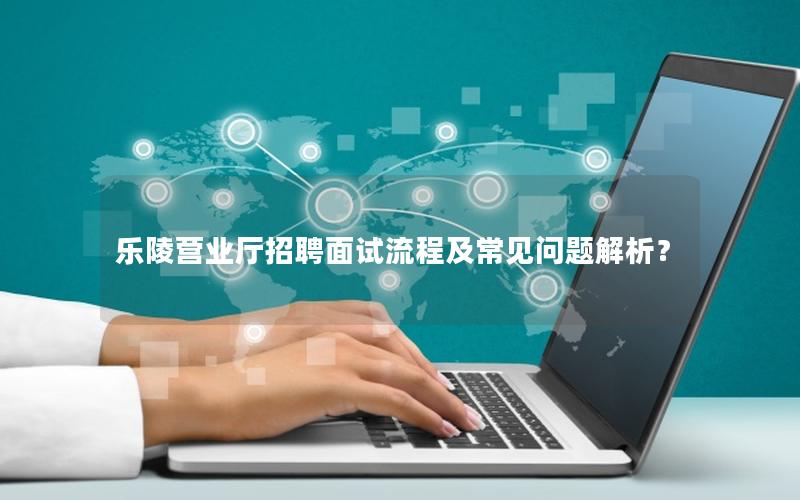 乐陵营业厅招聘面试流程及常见问题解析？