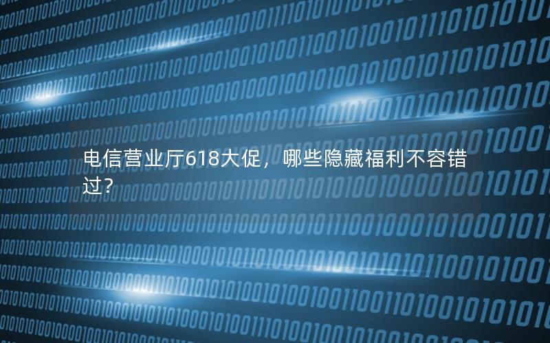 电信营业厅618大促，哪些隐藏福利不容错过？