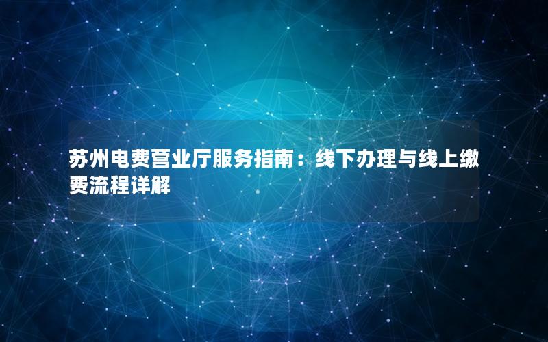 苏州电费营业厅服务指南：线下办理与线上缴费流程详解