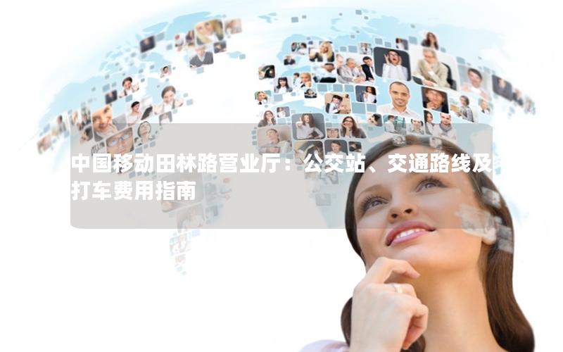 中国移动田林路营业厅：公交站、交通路线及打车费用指南
