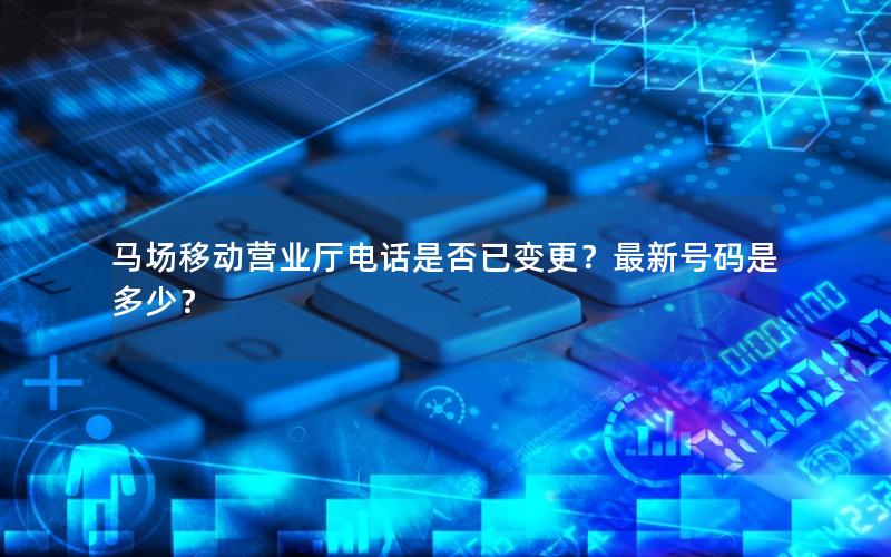 马场移动营业厅电话是否已变更？最新号码是多少？