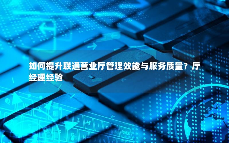 如何提升联通营业厅管理效能与服务质量？厅经理经验
