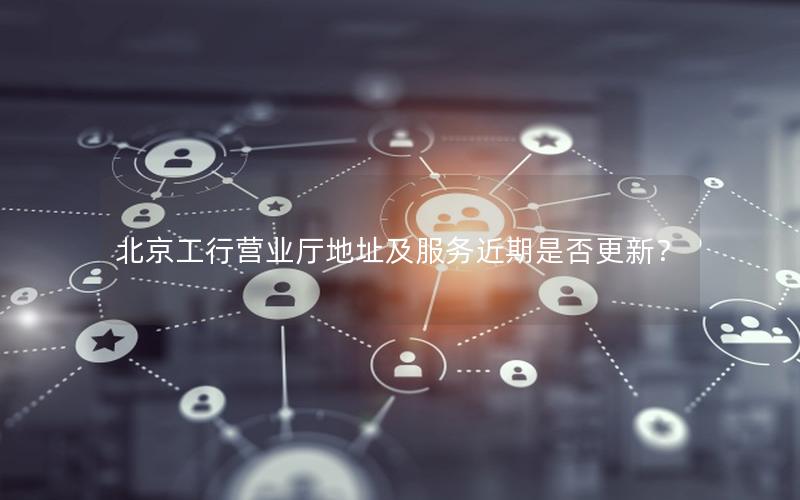 北京工行营业厅地址及服务近期是否更新？