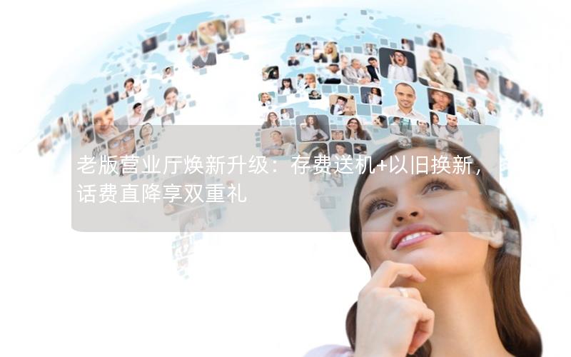 老版营业厅焕新升级：存费送机+以旧换新，话费直降享双重礼