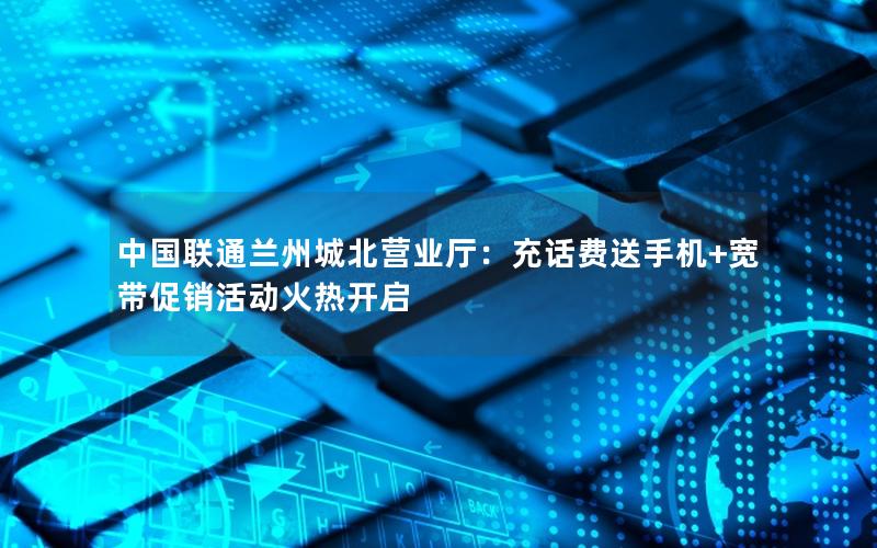 中国联通兰州城北营业厅：充话费送手机+宽带促销活动火热开启
