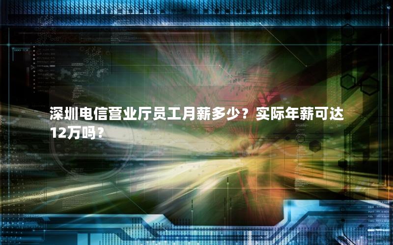 深圳电信营业厅员工月薪多少？实际年薪可达12万吗？