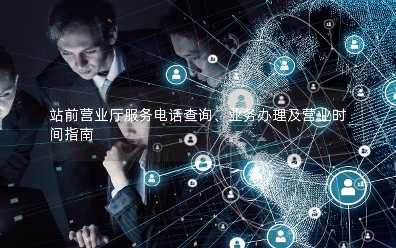 站前营业厅服务电话查询、业务办理及营业时间指南