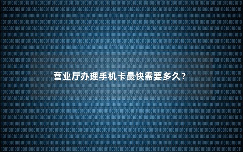 营业厅办理手机卡最快需要多久？