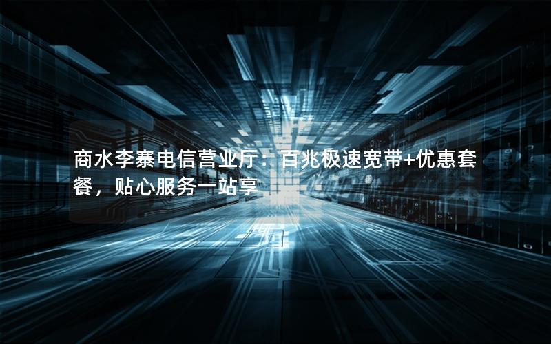 商水李寨电信营业厅：百兆极速宽带+优惠套餐，贴心服务一站享