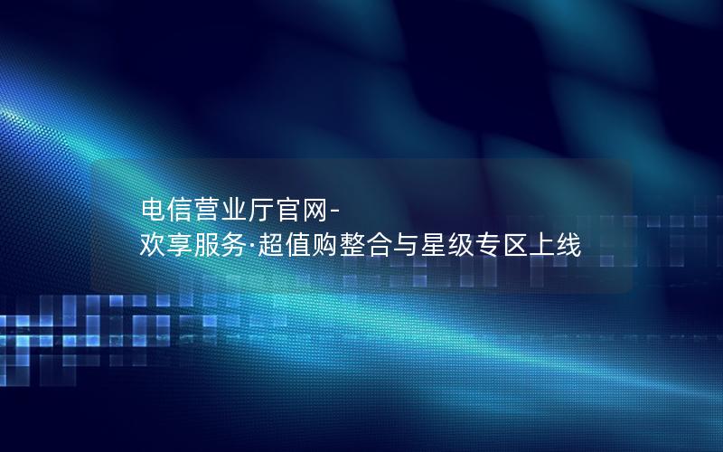 电信营业厅官网-欢享服务·超值购整合与星级专区上线
