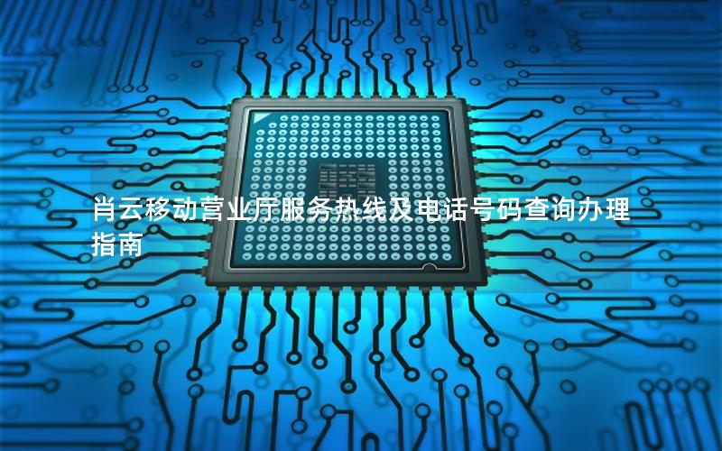肖云移动营业厅服务热线及电话号码查询办理指南