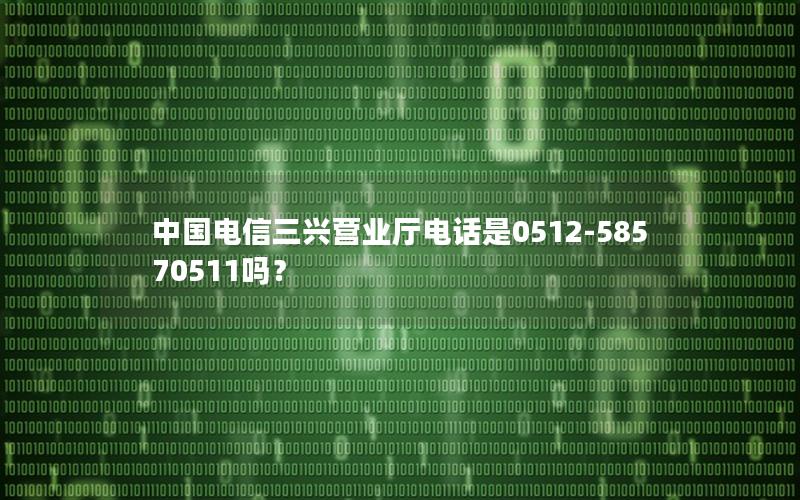 中国电信三兴营业厅电话是0512-58570511吗？