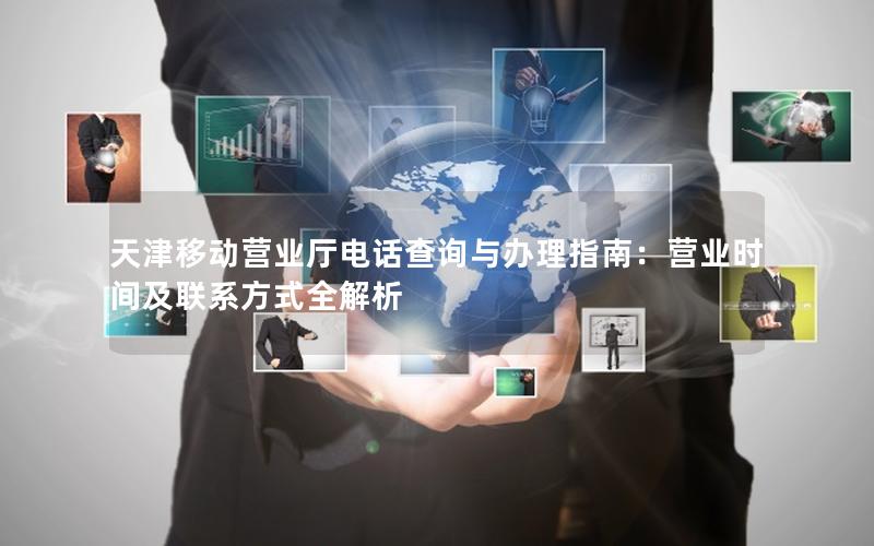 天津移动营业厅电话查询与办理指南：营业时间及联系方式全解析