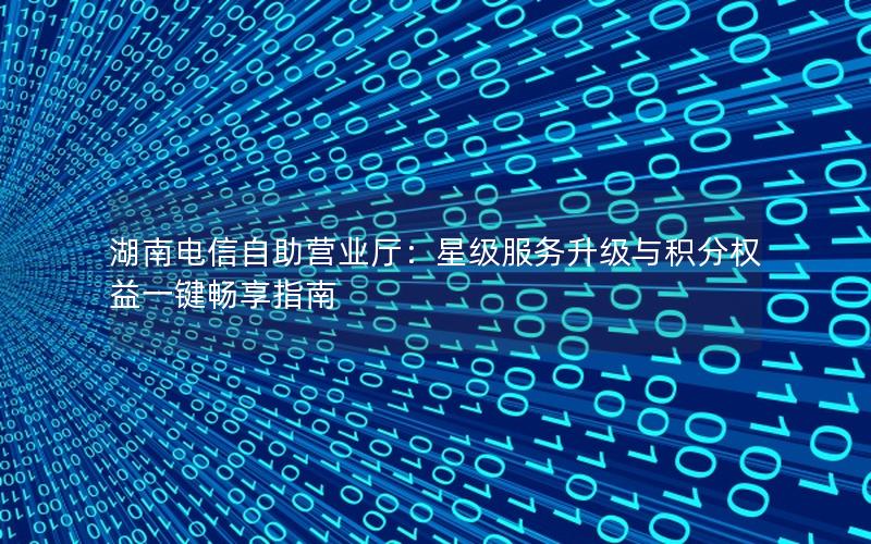 湖南电信自助营业厅：星级服务升级与积分权益一键畅享指南