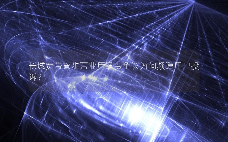 长城宽带寮步营业厅退费争议为何频遭用户投诉？