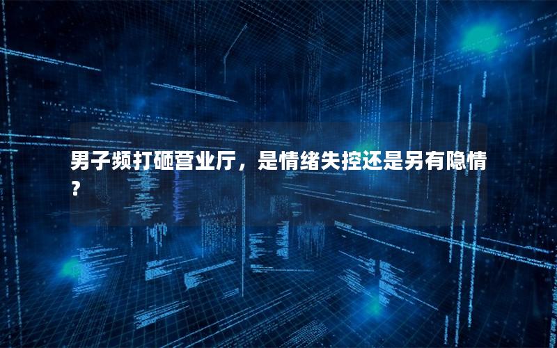 男子频打砸营业厅，是情绪失控还是另有隐情？
