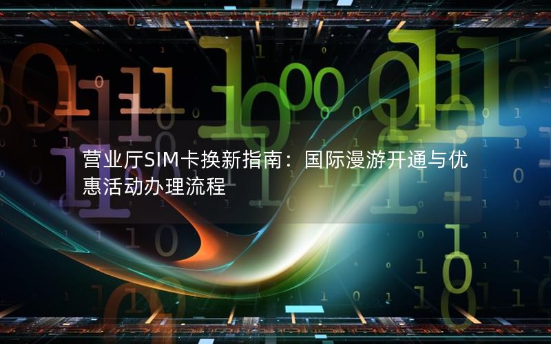 营业厅SIM卡换新指南：国际漫游开通与优惠活动办理流程