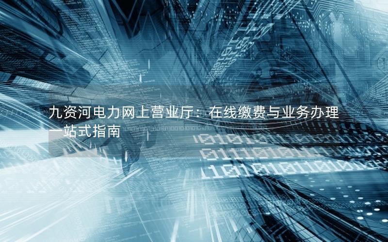 九资河电力网上营业厅：在线缴费与业务办理一站式指南