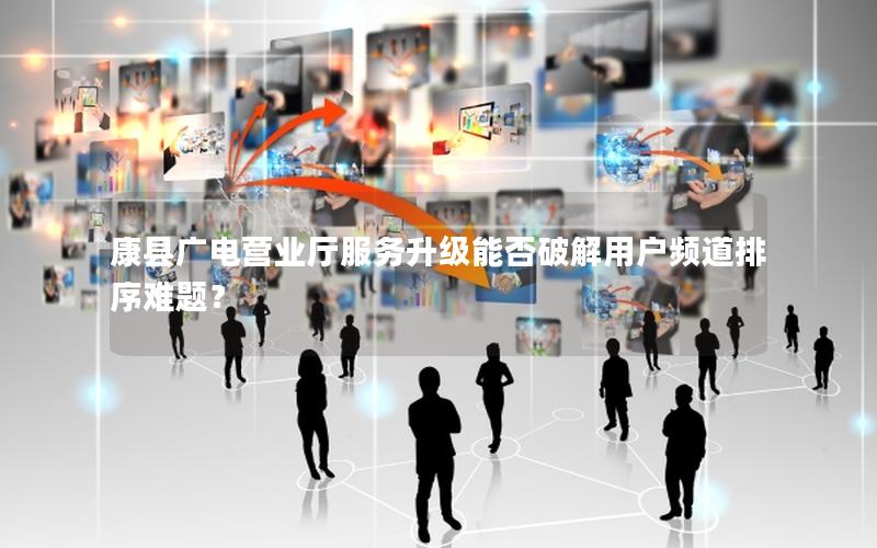 康县广电营业厅服务升级能否破解用户频道排序难题？
