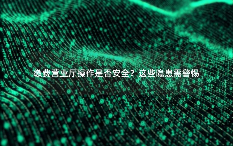 缴费营业厅操作是否安全？这些隐患需警惕
