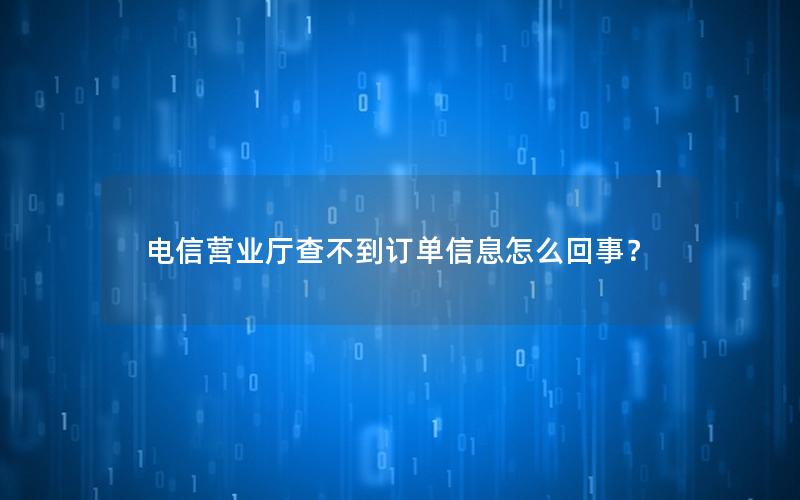 电信营业厅查不到订单信息怎么回事？