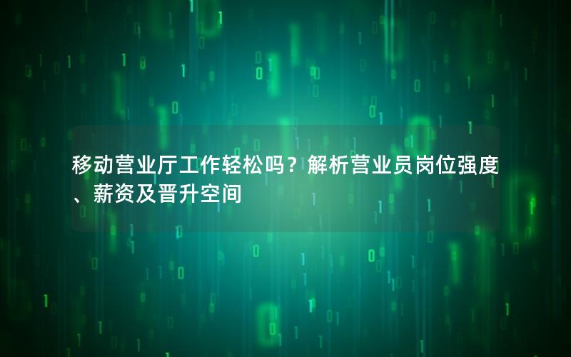 移动营业厅工作轻松吗？解析营业员岗位强度、薪资及晋升空间