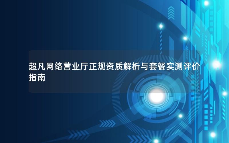 超凡网络营业厅正规资质解析与套餐实测评价指南