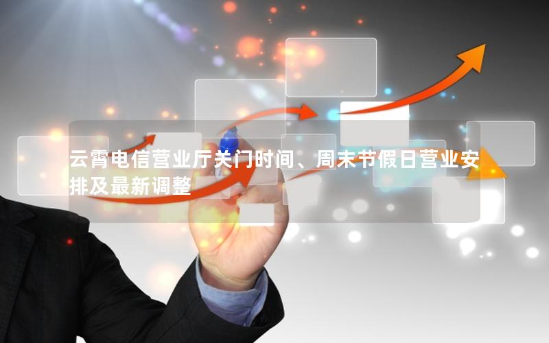 云霄电信营业厅关门时间、周末节假日营业安排及最新调整