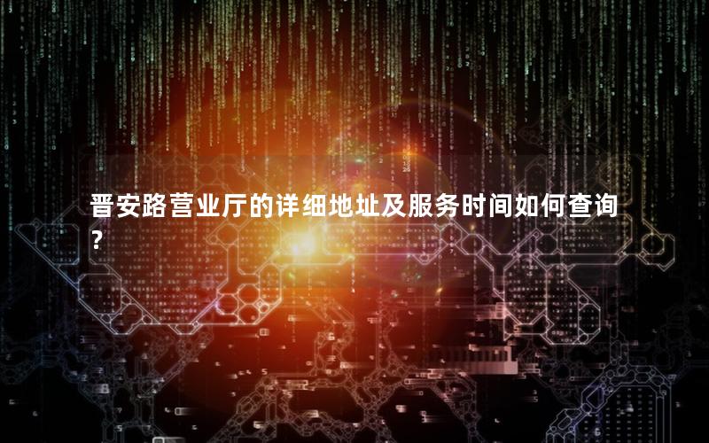 晋安路营业厅的详细地址及服务时间如何查询？