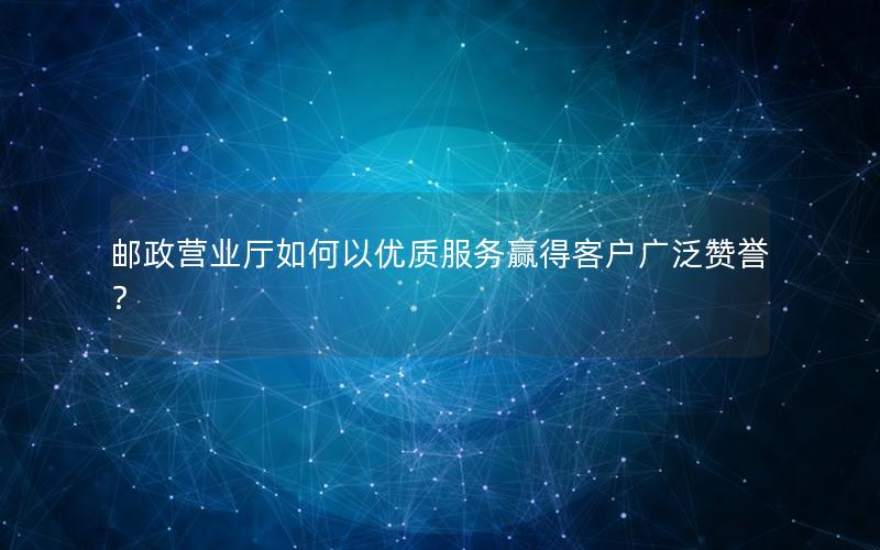 邮政营业厅如何以优质服务赢得客户广泛赞誉？