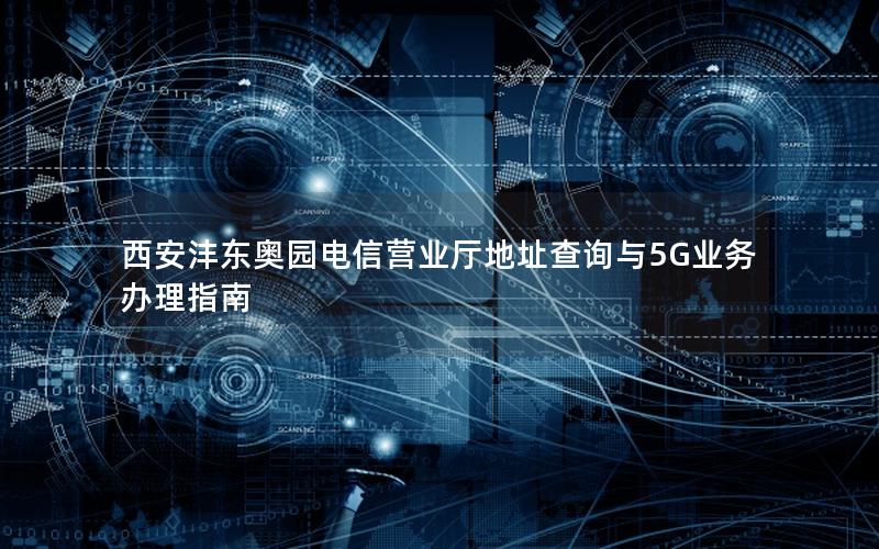 西安沣东奥园电信营业厅地址查询与5G业务办理指南
