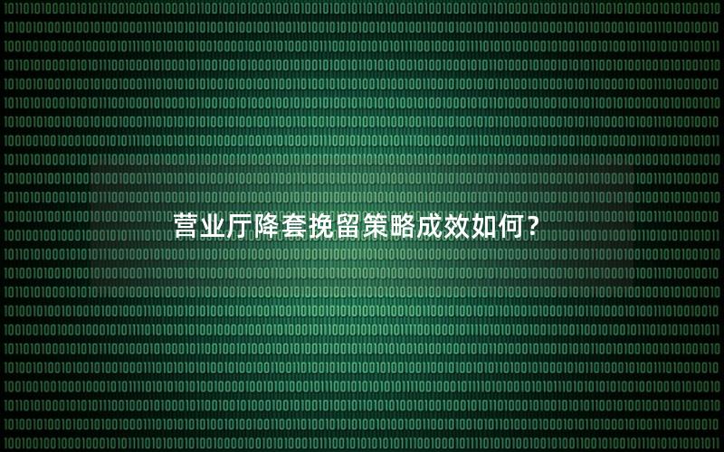 营业厅降套挽留策略成效如何？