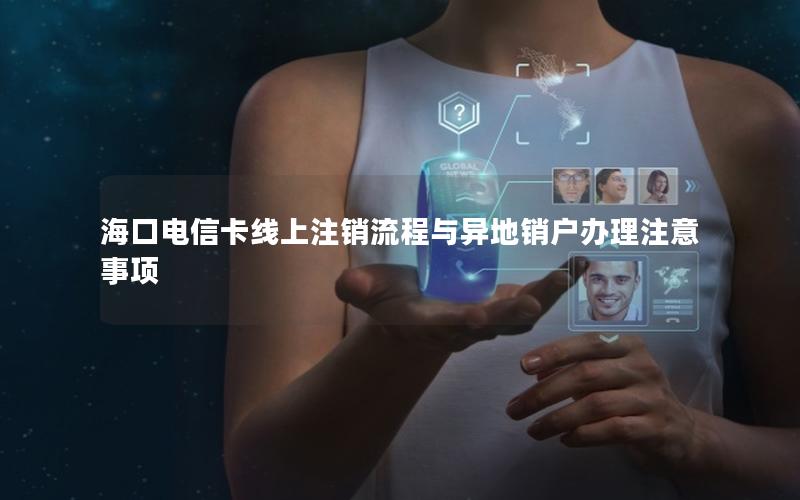 海口电信卡线上注销流程与异地销户办理注意事项