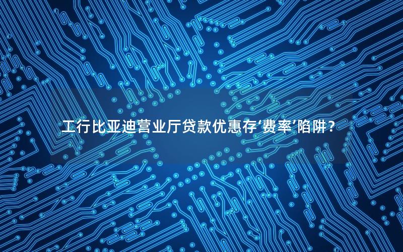 工行比亚迪营业厅贷款优惠存‘费率’陷阱？